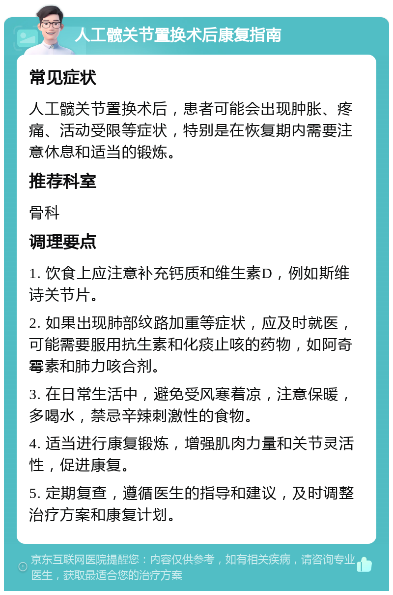 人工髋关节置换术后康复指南 常见症状 人工髋关节置换术后，患者可能会出现肿胀、疼痛、活动受限等症状，特别是在恢复期内需要注意休息和适当的锻炼。 推荐科室 骨科 调理要点 1. 饮食上应注意补充钙质和维生素D，例如斯维诗关节片。 2. 如果出现肺部纹路加重等症状，应及时就医，可能需要服用抗生素和化痰止咳的药物，如阿奇霉素和肺力咳合剂。 3. 在日常生活中，避免受风寒着凉，注意保暖，多喝水，禁忌辛辣刺激性的食物。 4. 适当进行康复锻炼，增强肌肉力量和关节灵活性，促进康复。 5. 定期复查，遵循医生的指导和建议，及时调整治疗方案和康复计划。