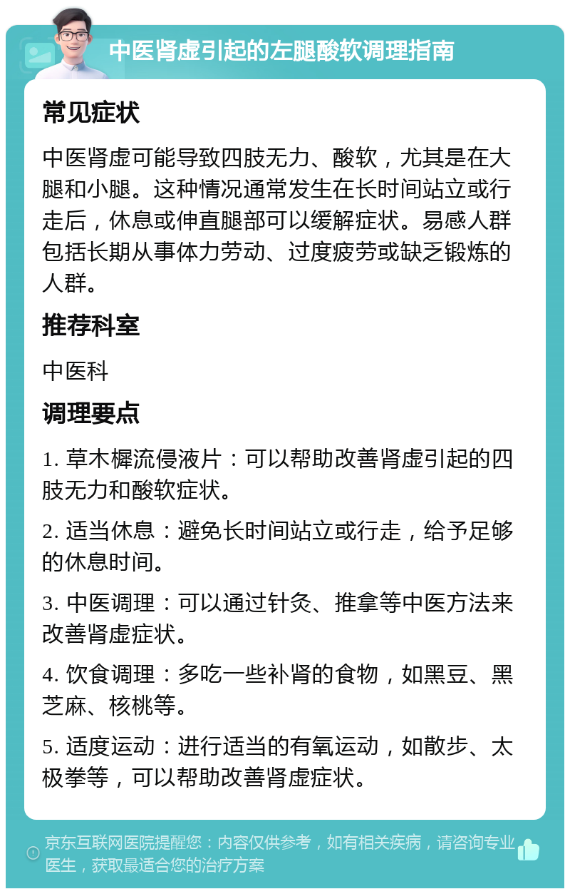 中医肾虚引起的左腿酸软调理指南 常见症状 中医肾虚可能导致四肢无力、酸软，尤其是在大腿和小腿。这种情况通常发生在长时间站立或行走后，休息或伸直腿部可以缓解症状。易感人群包括长期从事体力劳动、过度疲劳或缺乏锻炼的人群。 推荐科室 中医科 调理要点 1. 草木樨流侵液片：可以帮助改善肾虚引起的四肢无力和酸软症状。 2. 适当休息：避免长时间站立或行走，给予足够的休息时间。 3. 中医调理：可以通过针灸、推拿等中医方法来改善肾虚症状。 4. 饮食调理：多吃一些补肾的食物，如黑豆、黑芝麻、核桃等。 5. 适度运动：进行适当的有氧运动，如散步、太极拳等，可以帮助改善肾虚症状。