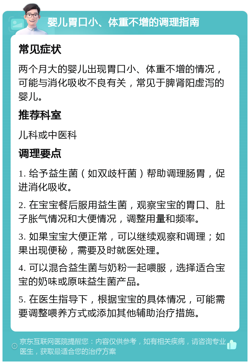 婴儿胃口小、体重不增的调理指南 常见症状 两个月大的婴儿出现胃口小、体重不增的情况，可能与消化吸收不良有关，常见于脾肾阳虚泻的婴儿。 推荐科室 儿科或中医科 调理要点 1. 给予益生菌（如双歧杆菌）帮助调理肠胃，促进消化吸收。 2. 在宝宝餐后服用益生菌，观察宝宝的胃口、肚子胀气情况和大便情况，调整用量和频率。 3. 如果宝宝大便正常，可以继续观察和调理；如果出现便秘，需要及时就医处理。 4. 可以混合益生菌与奶粉一起喂服，选择适合宝宝的奶味或原味益生菌产品。 5. 在医生指导下，根据宝宝的具体情况，可能需要调整喂养方式或添加其他辅助治疗措施。