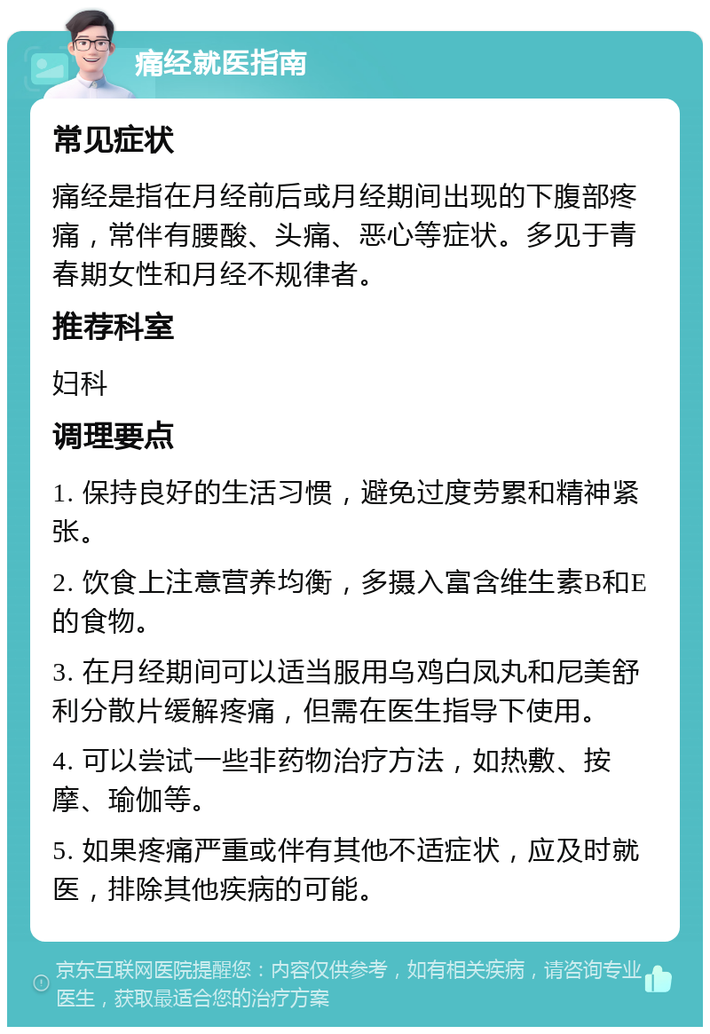 痛经就医指南 常见症状 痛经是指在月经前后或月经期间出现的下腹部疼痛，常伴有腰酸、头痛、恶心等症状。多见于青春期女性和月经不规律者。 推荐科室 妇科 调理要点 1. 保持良好的生活习惯，避免过度劳累和精神紧张。 2. 饮食上注意营养均衡，多摄入富含维生素B和E的食物。 3. 在月经期间可以适当服用乌鸡白凤丸和尼美舒利分散片缓解疼痛，但需在医生指导下使用。 4. 可以尝试一些非药物治疗方法，如热敷、按摩、瑜伽等。 5. 如果疼痛严重或伴有其他不适症状，应及时就医，排除其他疾病的可能。