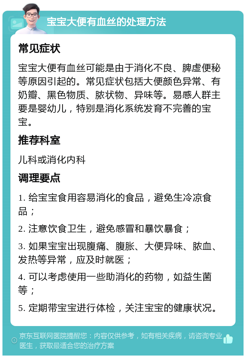 宝宝大便有血丝的处理方法 常见症状 宝宝大便有血丝可能是由于消化不良、脾虚便秘等原因引起的。常见症状包括大便颜色异常、有奶瓣、黑色物质、脓状物、异味等。易感人群主要是婴幼儿，特别是消化系统发育不完善的宝宝。 推荐科室 儿科或消化内科 调理要点 1. 给宝宝食用容易消化的食品，避免生冷凉食品； 2. 注意饮食卫生，避免感冒和暴饮暴食； 3. 如果宝宝出现腹痛、腹胀、大便异味、脓血、发热等异常，应及时就医； 4. 可以考虑使用一些助消化的药物，如益生菌等； 5. 定期带宝宝进行体检，关注宝宝的健康状况。