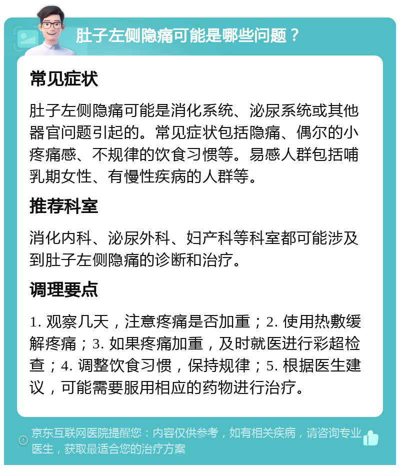 肚子左侧隐痛可能是哪些问题？ 常见症状 肚子左侧隐痛可能是消化系统、泌尿系统或其他器官问题引起的。常见症状包括隐痛、偶尔的小疼痛感、不规律的饮食习惯等。易感人群包括哺乳期女性、有慢性疾病的人群等。 推荐科室 消化内科、泌尿外科、妇产科等科室都可能涉及到肚子左侧隐痛的诊断和治疗。 调理要点 1. 观察几天，注意疼痛是否加重；2. 使用热敷缓解疼痛；3. 如果疼痛加重，及时就医进行彩超检查；4. 调整饮食习惯，保持规律；5. 根据医生建议，可能需要服用相应的药物进行治疗。