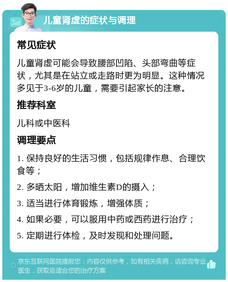 儿童肾虚的症状与调理 常见症状 儿童肾虚可能会导致腰部凹陷、头部弯曲等症状，尤其是在站立或走路时更为明显。这种情况多见于3-6岁的儿童，需要引起家长的注意。 推荐科室 儿科或中医科 调理要点 1. 保持良好的生活习惯，包括规律作息、合理饮食等； 2. 多晒太阳，增加维生素D的摄入； 3. 适当进行体育锻炼，增强体质； 4. 如果必要，可以服用中药或西药进行治疗； 5. 定期进行体检，及时发现和处理问题。