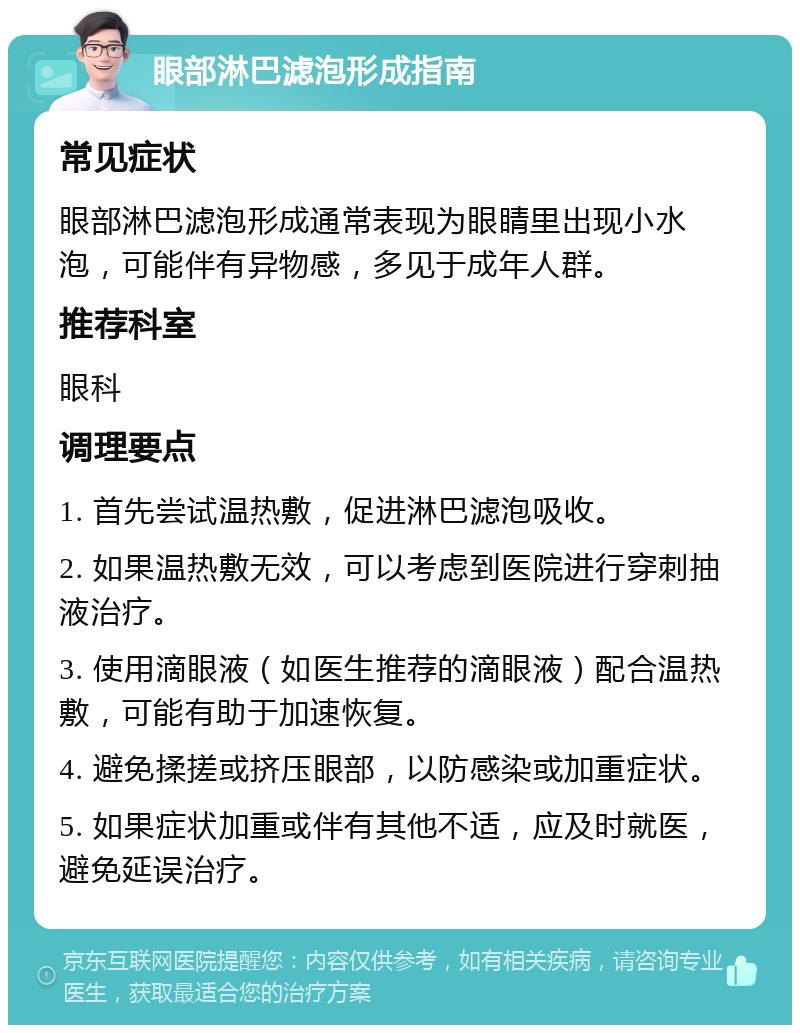 眼部淋巴滤泡形成指南 常见症状 眼部淋巴滤泡形成通常表现为眼睛里出现小水泡，可能伴有异物感，多见于成年人群。 推荐科室 眼科 调理要点 1. 首先尝试温热敷，促进淋巴滤泡吸收。 2. 如果温热敷无效，可以考虑到医院进行穿刺抽液治疗。 3. 使用滴眼液（如医生推荐的滴眼液）配合温热敷，可能有助于加速恢复。 4. 避免揉搓或挤压眼部，以防感染或加重症状。 5. 如果症状加重或伴有其他不适，应及时就医，避免延误治疗。