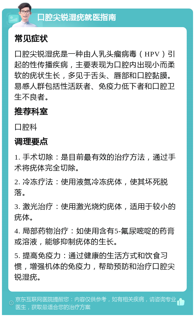 口腔尖锐湿疣就医指南 常见症状 口腔尖锐湿疣是一种由人乳头瘤病毒（HPV）引起的性传播疾病，主要表现为口腔内出现小而柔软的疣状生长，多见于舌头、唇部和口腔黏膜。易感人群包括性活跃者、免疫力低下者和口腔卫生不良者。 推荐科室 口腔科 调理要点 1. 手术切除：是目前最有效的治疗方法，通过手术将疣体完全切除。 2. 冷冻疗法：使用液氮冷冻疣体，使其坏死脱落。 3. 激光治疗：使用激光烧灼疣体，适用于较小的疣体。 4. 局部药物治疗：如使用含有5-氟尿嘧啶的药膏或溶液，能够抑制疣体的生长。 5. 提高免疫力：通过健康的生活方式和饮食习惯，增强机体的免疫力，帮助预防和治疗口腔尖锐湿疣。