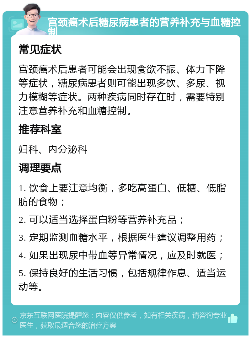 宫颈癌术后糖尿病患者的营养补充与血糖控制 常见症状 宫颈癌术后患者可能会出现食欲不振、体力下降等症状，糖尿病患者则可能出现多饮、多尿、视力模糊等症状。两种疾病同时存在时，需要特别注意营养补充和血糖控制。 推荐科室 妇科、内分泌科 调理要点 1. 饮食上要注意均衡，多吃高蛋白、低糖、低脂肪的食物； 2. 可以适当选择蛋白粉等营养补充品； 3. 定期监测血糖水平，根据医生建议调整用药； 4. 如果出现尿中带血等异常情况，应及时就医； 5. 保持良好的生活习惯，包括规律作息、适当运动等。