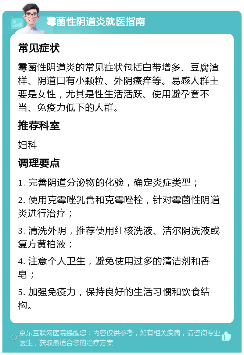 霉菌性阴道炎就医指南 常见症状 霉菌性阴道炎的常见症状包括白带增多、豆腐渣样、阴道口有小颗粒、外阴瘙痒等。易感人群主要是女性，尤其是性生活活跃、使用避孕套不当、免疫力低下的人群。 推荐科室 妇科 调理要点 1. 完善阴道分泌物的化验，确定炎症类型； 2. 使用克霉唑乳膏和克霉唑栓，针对霉菌性阴道炎进行治疗； 3. 清洗外阴，推荐使用红核洗液、洁尔阴洗液或复方黄柏液； 4. 注意个人卫生，避免使用过多的清洁剂和香皂； 5. 加强免疫力，保持良好的生活习惯和饮食结构。