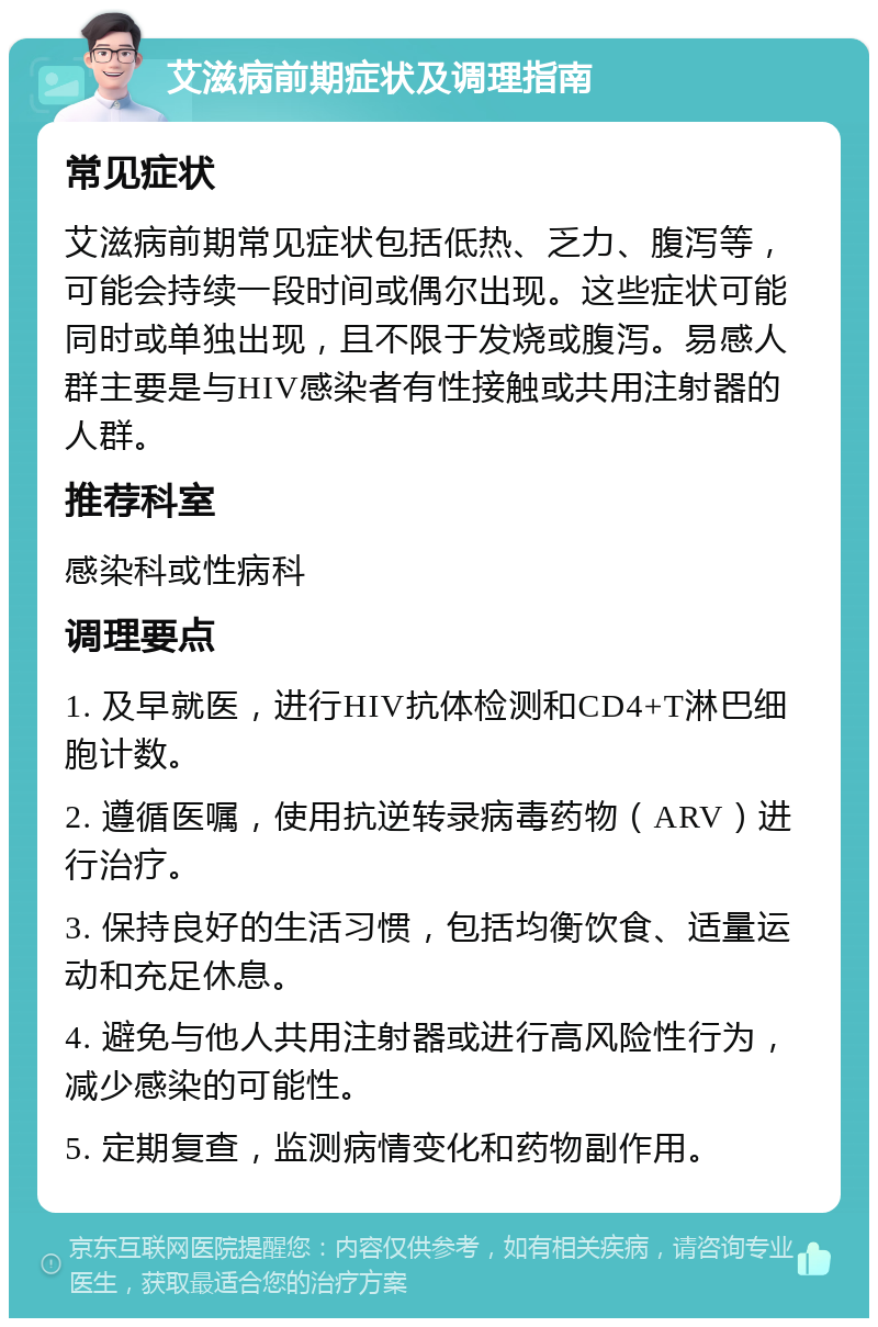 艾滋病前期症状及调理指南 常见症状 艾滋病前期常见症状包括低热、乏力、腹泻等，可能会持续一段时间或偶尔出现。这些症状可能同时或单独出现，且不限于发烧或腹泻。易感人群主要是与HIV感染者有性接触或共用注射器的人群。 推荐科室 感染科或性病科 调理要点 1. 及早就医，进行HIV抗体检测和CD4+T淋巴细胞计数。 2. 遵循医嘱，使用抗逆转录病毒药物（ARV）进行治疗。 3. 保持良好的生活习惯，包括均衡饮食、适量运动和充足休息。 4. 避免与他人共用注射器或进行高风险性行为，减少感染的可能性。 5. 定期复查，监测病情变化和药物副作用。