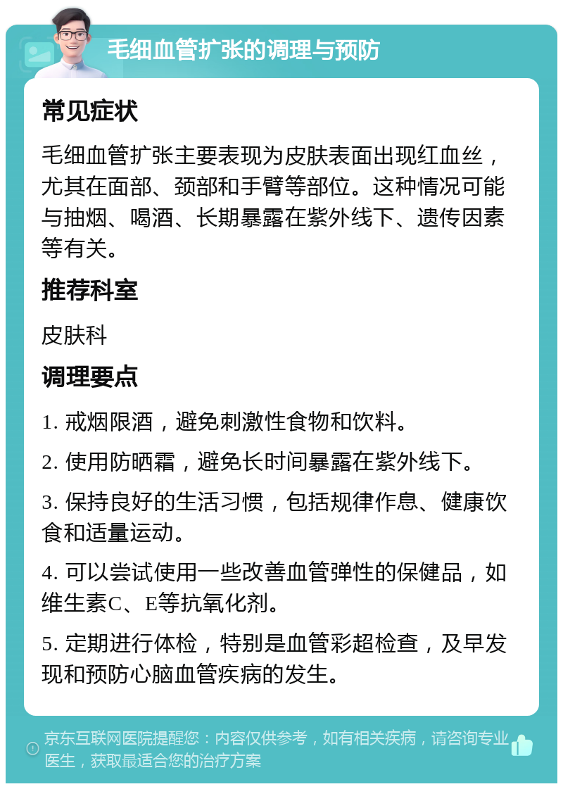 毛细血管扩张的调理与预防 常见症状 毛细血管扩张主要表现为皮肤表面出现红血丝，尤其在面部、颈部和手臂等部位。这种情况可能与抽烟、喝酒、长期暴露在紫外线下、遗传因素等有关。 推荐科室 皮肤科 调理要点 1. 戒烟限酒，避免刺激性食物和饮料。 2. 使用防晒霜，避免长时间暴露在紫外线下。 3. 保持良好的生活习惯，包括规律作息、健康饮食和适量运动。 4. 可以尝试使用一些改善血管弹性的保健品，如维生素C、E等抗氧化剂。 5. 定期进行体检，特别是血管彩超检查，及早发现和预防心脑血管疾病的发生。