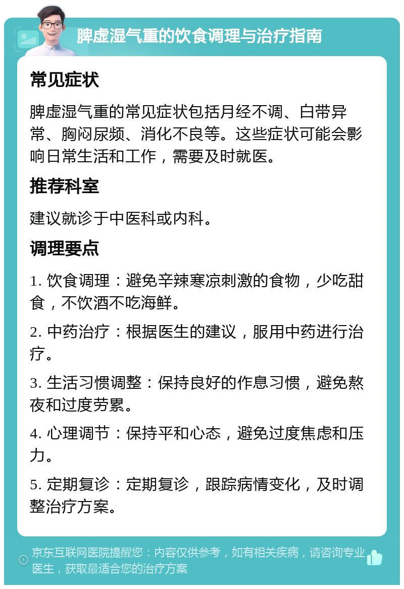 脾虚湿气重的饮食调理与治疗指南 常见症状 脾虚湿气重的常见症状包括月经不调、白带异常、胸闷尿频、消化不良等。这些症状可能会影响日常生活和工作，需要及时就医。 推荐科室 建议就诊于中医科或内科。 调理要点 1. 饮食调理：避免辛辣寒凉刺激的食物，少吃甜食，不饮酒不吃海鲜。 2. 中药治疗：根据医生的建议，服用中药进行治疗。 3. 生活习惯调整：保持良好的作息习惯，避免熬夜和过度劳累。 4. 心理调节：保持平和心态，避免过度焦虑和压力。 5. 定期复诊：定期复诊，跟踪病情变化，及时调整治疗方案。