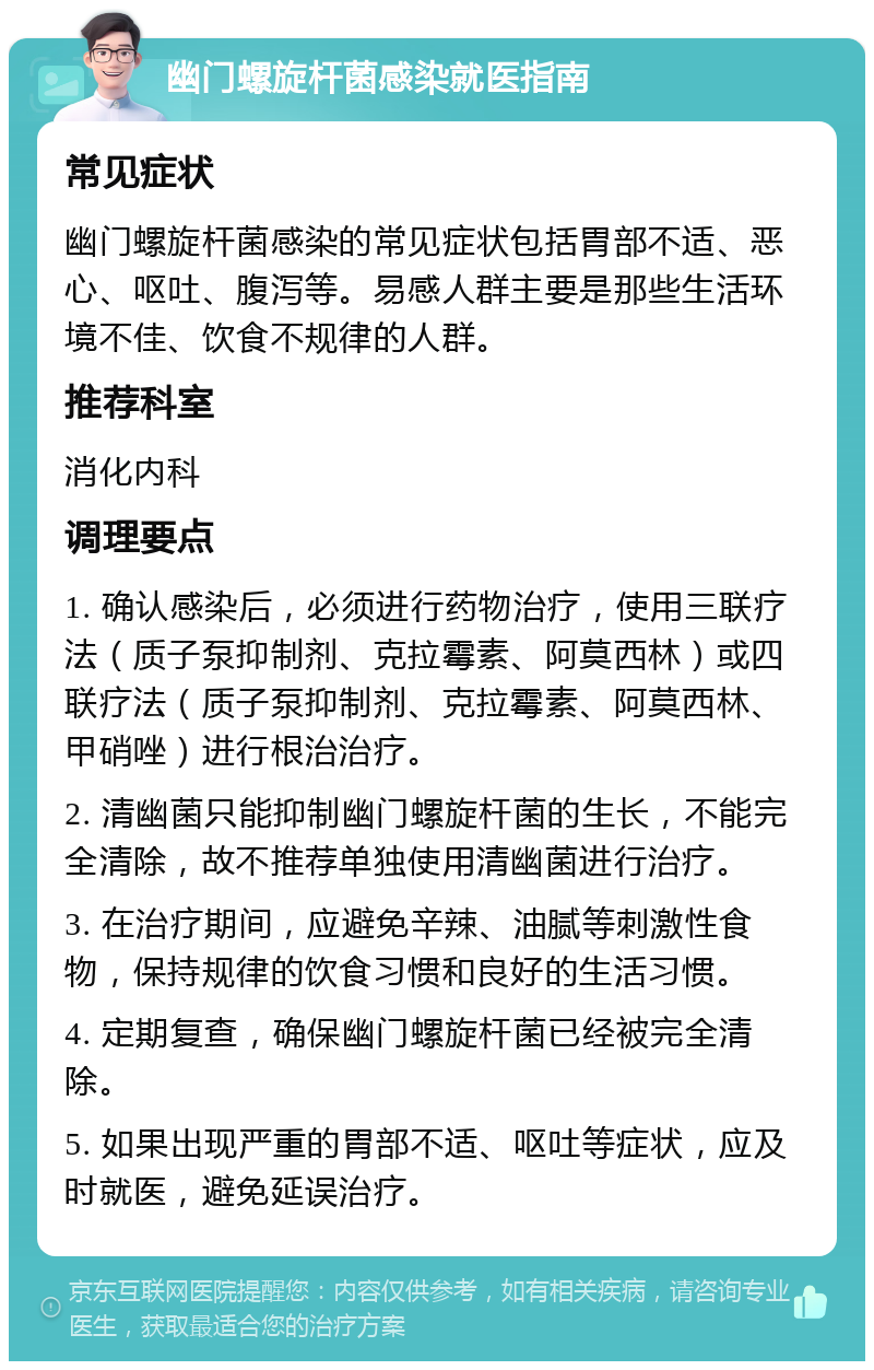 幽门螺旋杆菌感染就医指南 常见症状 幽门螺旋杆菌感染的常见症状包括胃部不适、恶心、呕吐、腹泻等。易感人群主要是那些生活环境不佳、饮食不规律的人群。 推荐科室 消化内科 调理要点 1. 确认感染后，必须进行药物治疗，使用三联疗法（质子泵抑制剂、克拉霉素、阿莫西林）或四联疗法（质子泵抑制剂、克拉霉素、阿莫西林、甲硝唑）进行根治治疗。 2. 清幽菌只能抑制幽门螺旋杆菌的生长，不能完全清除，故不推荐单独使用清幽菌进行治疗。 3. 在治疗期间，应避免辛辣、油腻等刺激性食物，保持规律的饮食习惯和良好的生活习惯。 4. 定期复查，确保幽门螺旋杆菌已经被完全清除。 5. 如果出现严重的胃部不适、呕吐等症状，应及时就医，避免延误治疗。