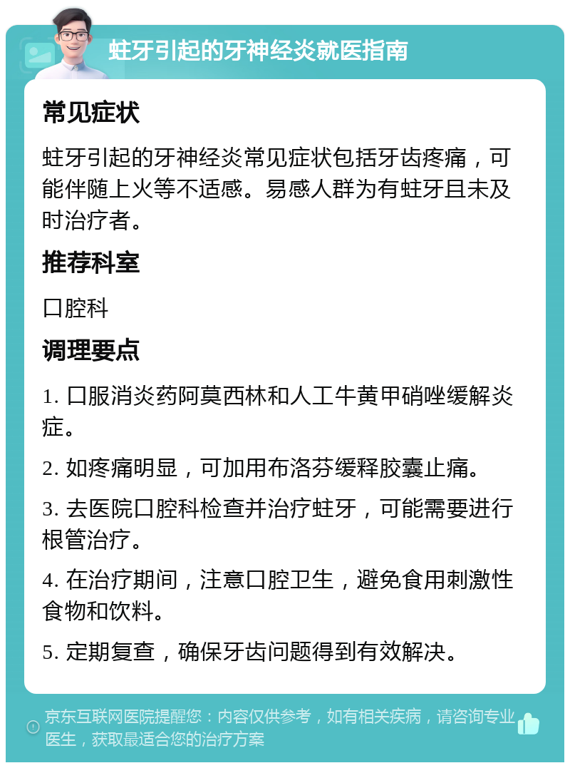 蛀牙引起的牙神经炎就医指南 常见症状 蛀牙引起的牙神经炎常见症状包括牙齿疼痛，可能伴随上火等不适感。易感人群为有蛀牙且未及时治疗者。 推荐科室 口腔科 调理要点 1. 口服消炎药阿莫西林和人工牛黄甲硝唑缓解炎症。 2. 如疼痛明显，可加用布洛芬缓释胶囊止痛。 3. 去医院口腔科检查并治疗蛀牙，可能需要进行根管治疗。 4. 在治疗期间，注意口腔卫生，避免食用刺激性食物和饮料。 5. 定期复查，确保牙齿问题得到有效解决。