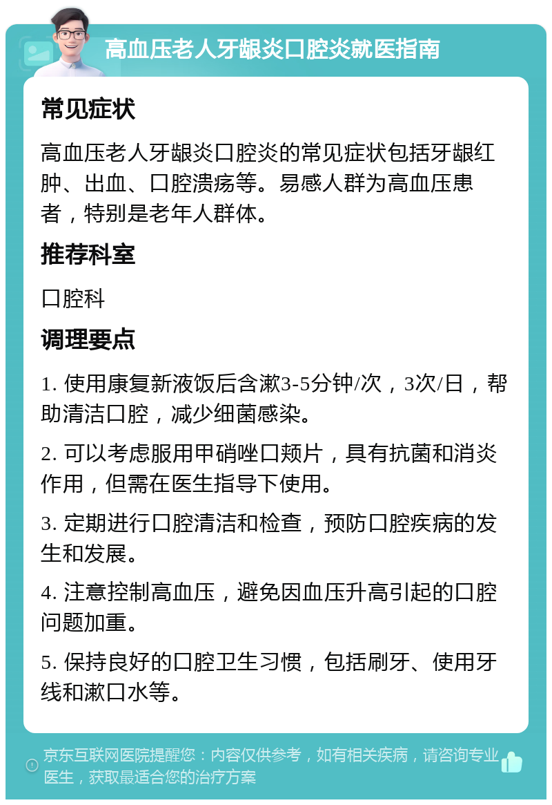 高血压老人牙龈炎口腔炎就医指南 常见症状 高血压老人牙龈炎口腔炎的常见症状包括牙龈红肿、出血、口腔溃疡等。易感人群为高血压患者，特别是老年人群体。 推荐科室 口腔科 调理要点 1. 使用康复新液饭后含漱3-5分钟/次，3次/日，帮助清洁口腔，减少细菌感染。 2. 可以考虑服用甲硝唑口颊片，具有抗菌和消炎作用，但需在医生指导下使用。 3. 定期进行口腔清洁和检查，预防口腔疾病的发生和发展。 4. 注意控制高血压，避免因血压升高引起的口腔问题加重。 5. 保持良好的口腔卫生习惯，包括刷牙、使用牙线和漱口水等。