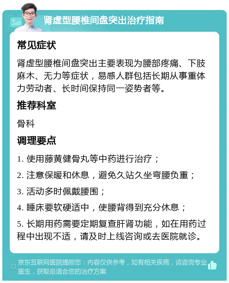 肾虚型腰椎间盘突出治疗指南 常见症状 肾虚型腰椎间盘突出主要表现为腰部疼痛、下肢麻木、无力等症状，易感人群包括长期从事重体力劳动者、长时间保持同一姿势者等。 推荐科室 骨科 调理要点 1. 使用藤黄健骨丸等中药进行治疗； 2. 注意保暖和休息，避免久站久坐弯腰负重； 3. 活动多时佩戴腰围； 4. 睡床要软硬适中，使腰背得到充分休息； 5. 长期用药需要定期复查肝肾功能，如在用药过程中出现不适，请及时上线咨询或去医院就诊。