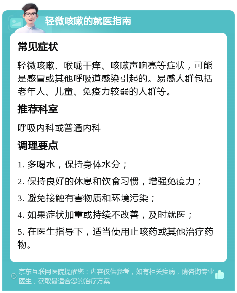 轻微咳嗽的就医指南 常见症状 轻微咳嗽、喉咙干痒、咳嗽声响亮等症状，可能是感冒或其他呼吸道感染引起的。易感人群包括老年人、儿童、免疫力较弱的人群等。 推荐科室 呼吸内科或普通内科 调理要点 1. 多喝水，保持身体水分； 2. 保持良好的休息和饮食习惯，增强免疫力； 3. 避免接触有害物质和环境污染； 4. 如果症状加重或持续不改善，及时就医； 5. 在医生指导下，适当使用止咳药或其他治疗药物。