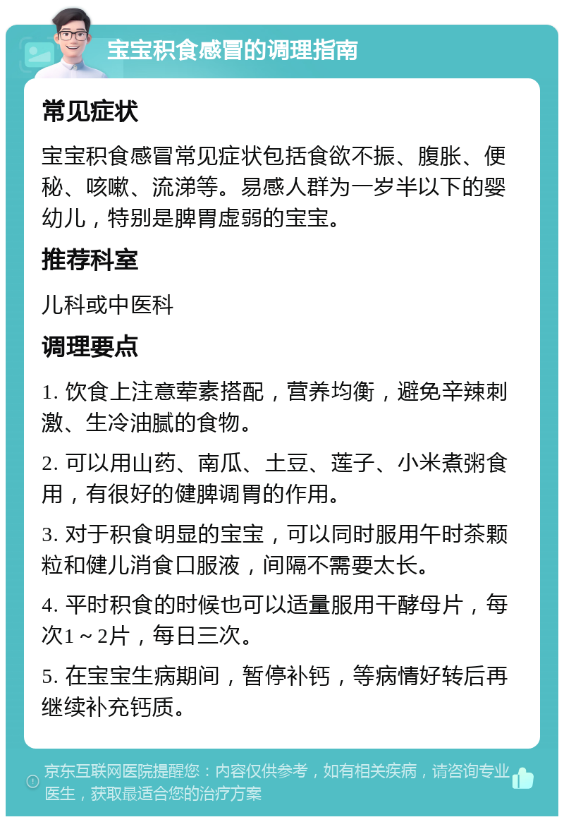 宝宝积食感冒的调理指南 常见症状 宝宝积食感冒常见症状包括食欲不振、腹胀、便秘、咳嗽、流涕等。易感人群为一岁半以下的婴幼儿，特别是脾胃虚弱的宝宝。 推荐科室 儿科或中医科 调理要点 1. 饮食上注意荤素搭配，营养均衡，避免辛辣刺激、生冷油腻的食物。 2. 可以用山药、南瓜、土豆、莲子、小米煮粥食用，有很好的健脾调胃的作用。 3. 对于积食明显的宝宝，可以同时服用午时茶颗粒和健儿消食口服液，间隔不需要太长。 4. 平时积食的时候也可以适量服用干酵母片，每次1～2片，每日三次。 5. 在宝宝生病期间，暂停补钙，等病情好转后再继续补充钙质。