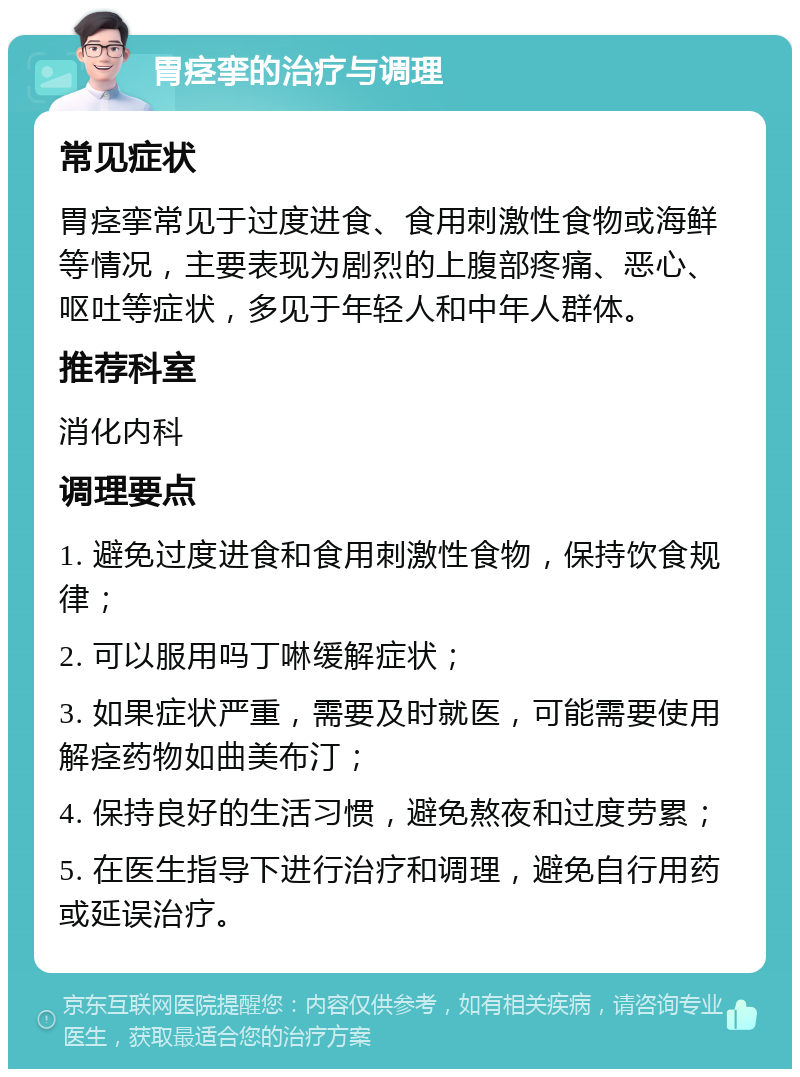 胃痉挛的治疗与调理 常见症状 胃痉挛常见于过度进食、食用刺激性食物或海鲜等情况，主要表现为剧烈的上腹部疼痛、恶心、呕吐等症状，多见于年轻人和中年人群体。 推荐科室 消化内科 调理要点 1. 避免过度进食和食用刺激性食物，保持饮食规律； 2. 可以服用吗丁啉缓解症状； 3. 如果症状严重，需要及时就医，可能需要使用解痉药物如曲美布汀； 4. 保持良好的生活习惯，避免熬夜和过度劳累； 5. 在医生指导下进行治疗和调理，避免自行用药或延误治疗。