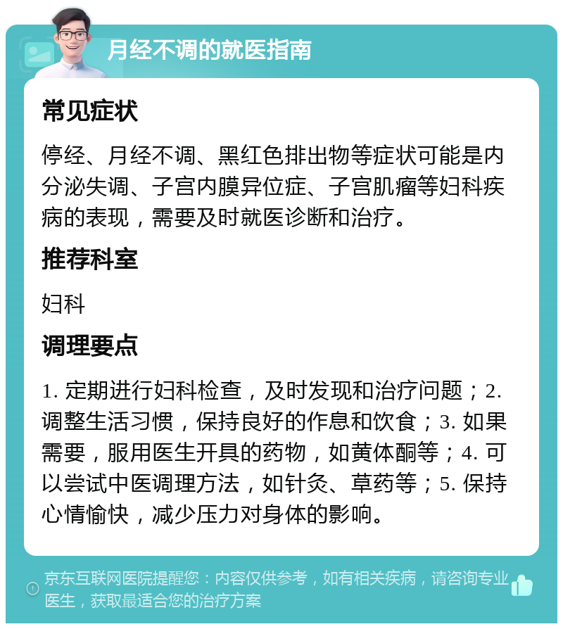 月经不调的就医指南 常见症状 停经、月经不调、黑红色排出物等症状可能是内分泌失调、子宫内膜异位症、子宫肌瘤等妇科疾病的表现，需要及时就医诊断和治疗。 推荐科室 妇科 调理要点 1. 定期进行妇科检查，及时发现和治疗问题；2. 调整生活习惯，保持良好的作息和饮食；3. 如果需要，服用医生开具的药物，如黄体酮等；4. 可以尝试中医调理方法，如针灸、草药等；5. 保持心情愉快，减少压力对身体的影响。