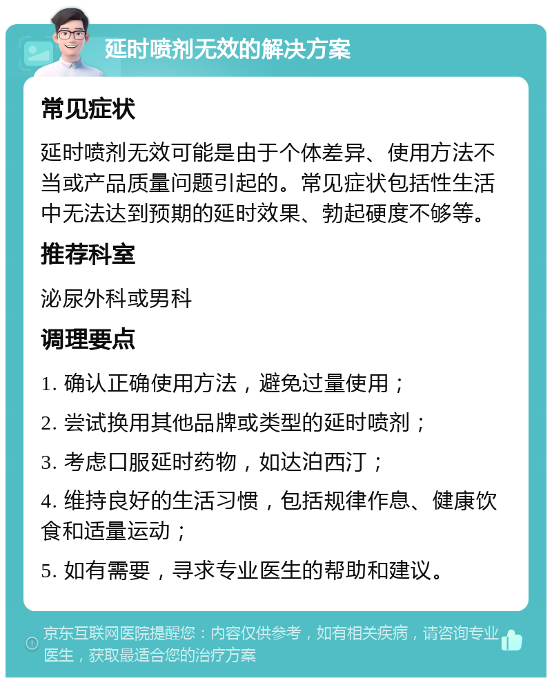 延时喷剂无效的解决方案 常见症状 延时喷剂无效可能是由于个体差异、使用方法不当或产品质量问题引起的。常见症状包括性生活中无法达到预期的延时效果、勃起硬度不够等。 推荐科室 泌尿外科或男科 调理要点 1. 确认正确使用方法，避免过量使用； 2. 尝试换用其他品牌或类型的延时喷剂； 3. 考虑口服延时药物，如达泊西汀； 4. 维持良好的生活习惯，包括规律作息、健康饮食和适量运动； 5. 如有需要，寻求专业医生的帮助和建议。