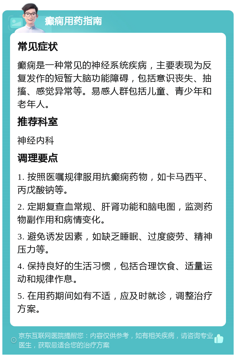 癫痫用药指南 常见症状 癫痫是一种常见的神经系统疾病，主要表现为反复发作的短暂大脑功能障碍，包括意识丧失、抽搐、感觉异常等。易感人群包括儿童、青少年和老年人。 推荐科室 神经内科 调理要点 1. 按照医嘱规律服用抗癫痫药物，如卡马西平、丙戊酸钠等。 2. 定期复查血常规、肝肾功能和脑电图，监测药物副作用和病情变化。 3. 避免诱发因素，如缺乏睡眠、过度疲劳、精神压力等。 4. 保持良好的生活习惯，包括合理饮食、适量运动和规律作息。 5. 在用药期间如有不适，应及时就诊，调整治疗方案。