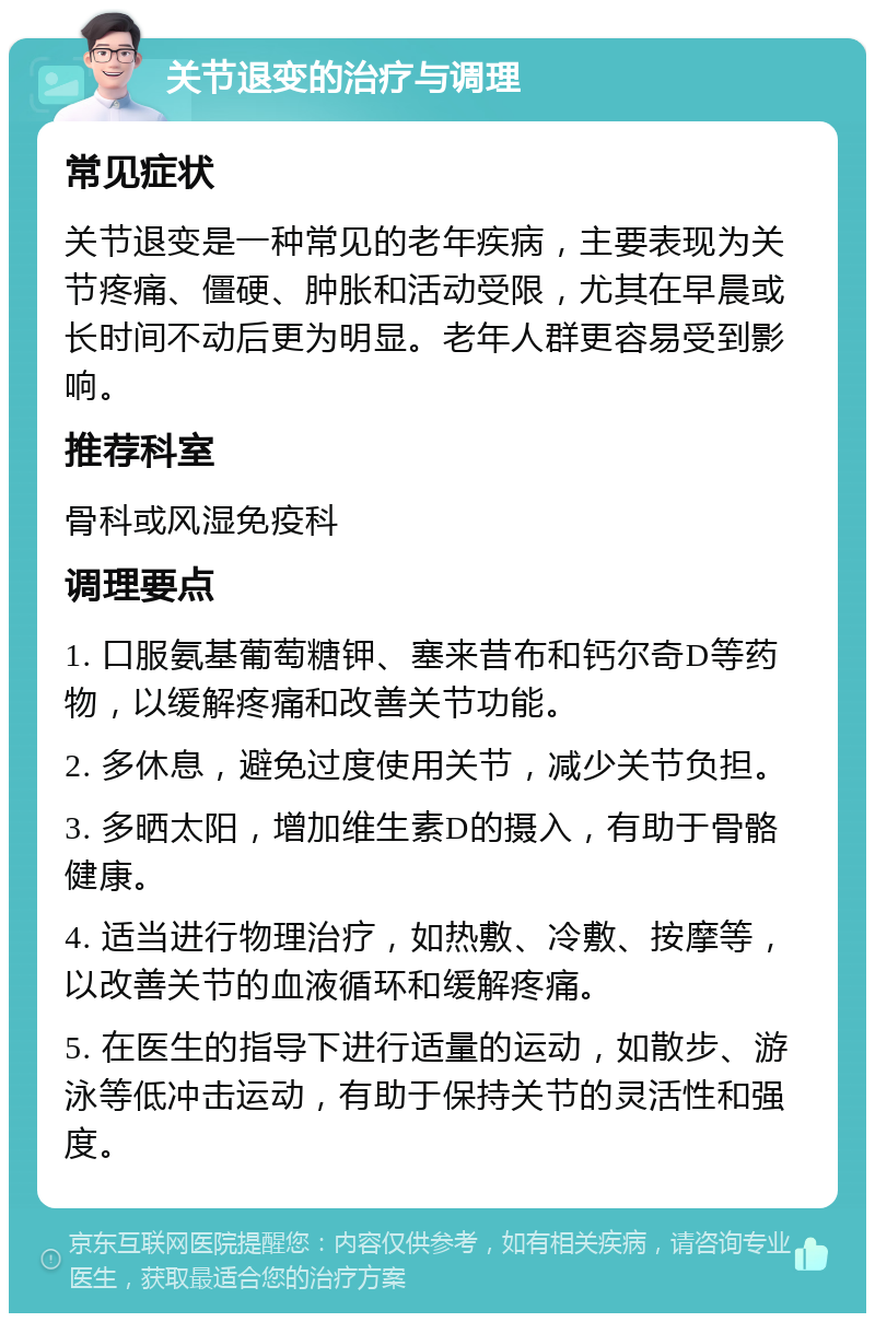 关节退变的治疗与调理 常见症状 关节退变是一种常见的老年疾病，主要表现为关节疼痛、僵硬、肿胀和活动受限，尤其在早晨或长时间不动后更为明显。老年人群更容易受到影响。 推荐科室 骨科或风湿免疫科 调理要点 1. 口服氨基葡萄糖钾、塞来昔布和钙尔奇D等药物，以缓解疼痛和改善关节功能。 2. 多休息，避免过度使用关节，减少关节负担。 3. 多晒太阳，增加维生素D的摄入，有助于骨骼健康。 4. 适当进行物理治疗，如热敷、冷敷、按摩等，以改善关节的血液循环和缓解疼痛。 5. 在医生的指导下进行适量的运动，如散步、游泳等低冲击运动，有助于保持关节的灵活性和强度。