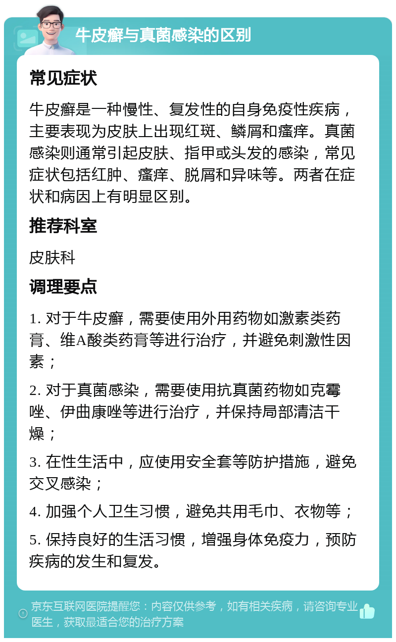 牛皮癣与真菌感染的区别 常见症状 牛皮癣是一种慢性、复发性的自身免疫性疾病，主要表现为皮肤上出现红斑、鳞屑和瘙痒。真菌感染则通常引起皮肤、指甲或头发的感染，常见症状包括红肿、瘙痒、脱屑和异味等。两者在症状和病因上有明显区别。 推荐科室 皮肤科 调理要点 1. 对于牛皮癣，需要使用外用药物如激素类药膏、维A酸类药膏等进行治疗，并避免刺激性因素； 2. 对于真菌感染，需要使用抗真菌药物如克霉唑、伊曲康唑等进行治疗，并保持局部清洁干燥； 3. 在性生活中，应使用安全套等防护措施，避免交叉感染； 4. 加强个人卫生习惯，避免共用毛巾、衣物等； 5. 保持良好的生活习惯，增强身体免疫力，预防疾病的发生和复发。