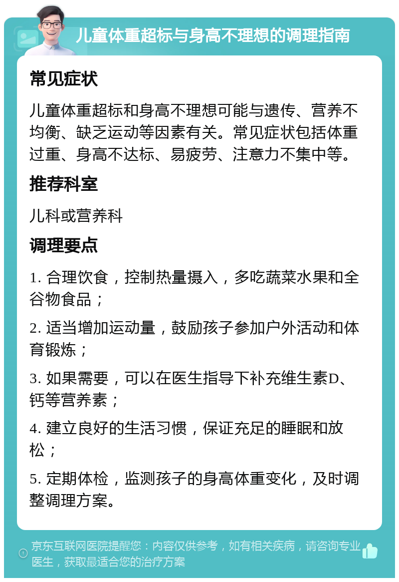 儿童体重超标与身高不理想的调理指南 常见症状 儿童体重超标和身高不理想可能与遗传、营养不均衡、缺乏运动等因素有关。常见症状包括体重过重、身高不达标、易疲劳、注意力不集中等。 推荐科室 儿科或营养科 调理要点 1. 合理饮食，控制热量摄入，多吃蔬菜水果和全谷物食品； 2. 适当增加运动量，鼓励孩子参加户外活动和体育锻炼； 3. 如果需要，可以在医生指导下补充维生素D、钙等营养素； 4. 建立良好的生活习惯，保证充足的睡眠和放松； 5. 定期体检，监测孩子的身高体重变化，及时调整调理方案。