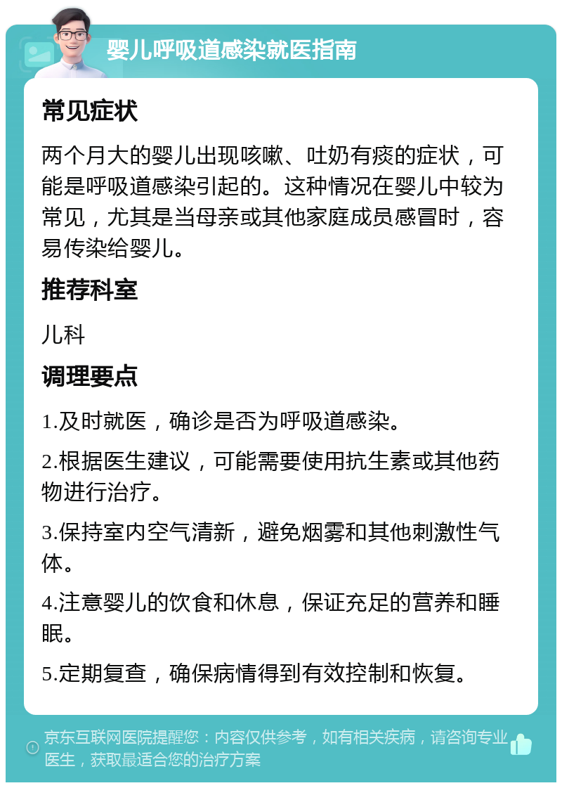 婴儿呼吸道感染就医指南 常见症状 两个月大的婴儿出现咳嗽、吐奶有痰的症状，可能是呼吸道感染引起的。这种情况在婴儿中较为常见，尤其是当母亲或其他家庭成员感冒时，容易传染给婴儿。 推荐科室 儿科 调理要点 1.及时就医，确诊是否为呼吸道感染。 2.根据医生建议，可能需要使用抗生素或其他药物进行治疗。 3.保持室内空气清新，避免烟雾和其他刺激性气体。 4.注意婴儿的饮食和休息，保证充足的营养和睡眠。 5.定期复查，确保病情得到有效控制和恢复。