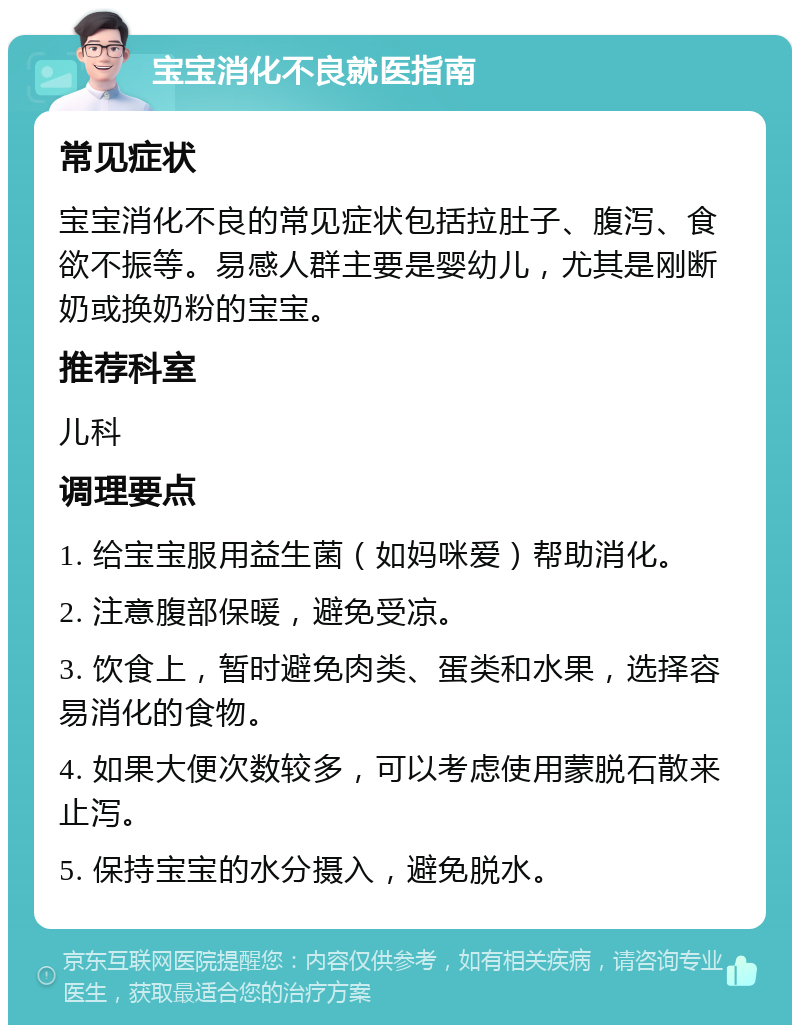 宝宝消化不良就医指南 常见症状 宝宝消化不良的常见症状包括拉肚子、腹泻、食欲不振等。易感人群主要是婴幼儿，尤其是刚断奶或换奶粉的宝宝。 推荐科室 儿科 调理要点 1. 给宝宝服用益生菌（如妈咪爱）帮助消化。 2. 注意腹部保暖，避免受凉。 3. 饮食上，暂时避免肉类、蛋类和水果，选择容易消化的食物。 4. 如果大便次数较多，可以考虑使用蒙脱石散来止泻。 5. 保持宝宝的水分摄入，避免脱水。