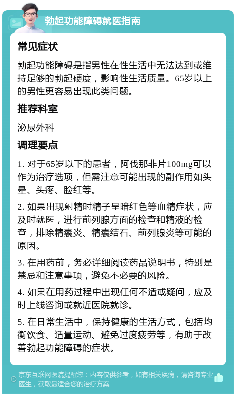 勃起功能障碍就医指南 常见症状 勃起功能障碍是指男性在性生活中无法达到或维持足够的勃起硬度，影响性生活质量。65岁以上的男性更容易出现此类问题。 推荐科室 泌尿外科 调理要点 1. 对于65岁以下的患者，阿伐那非片100mg可以作为治疗选项，但需注意可能出现的副作用如头晕、头疼、脸红等。 2. 如果出现射精时精子呈暗红色等血精症状，应及时就医，进行前列腺方面的检查和精液的检查，排除精囊炎、精囊结石、前列腺炎等可能的原因。 3. 在用药前，务必详细阅读药品说明书，特别是禁忌和注意事项，避免不必要的风险。 4. 如果在用药过程中出现任何不适或疑问，应及时上线咨询或就近医院就诊。 5. 在日常生活中，保持健康的生活方式，包括均衡饮食、适量运动、避免过度疲劳等，有助于改善勃起功能障碍的症状。