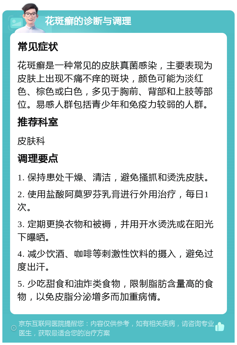 花斑癣的诊断与调理 常见症状 花斑癣是一种常见的皮肤真菌感染，主要表现为皮肤上出现不痛不痒的斑块，颜色可能为淡红色、棕色或白色，多见于胸前、背部和上肢等部位。易感人群包括青少年和免疫力较弱的人群。 推荐科室 皮肤科 调理要点 1. 保持患处干燥、清洁，避免搔抓和烫洗皮肤。 2. 使用盐酸阿莫罗芬乳膏进行外用治疗，每日1次。 3. 定期更换衣物和被褥，并用开水烫洗或在阳光下曝晒。 4. 减少饮酒、咖啡等刺激性饮料的摄入，避免过度出汗。 5. 少吃甜食和油炸类食物，限制脂肪含量高的食物，以免皮脂分泌增多而加重病情。