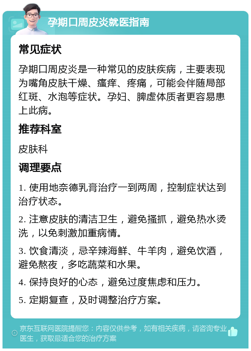 孕期口周皮炎就医指南 常见症状 孕期口周皮炎是一种常见的皮肤疾病，主要表现为嘴角皮肤干燥、瘙痒、疼痛，可能会伴随局部红斑、水泡等症状。孕妇、脾虚体质者更容易患上此病。 推荐科室 皮肤科 调理要点 1. 使用地奈德乳膏治疗一到两周，控制症状达到治疗状态。 2. 注意皮肤的清洁卫生，避免搔抓，避免热水烫洗，以免刺激加重病情。 3. 饮食清淡，忌辛辣海鲜、牛羊肉，避免饮酒，避免熬夜，多吃蔬菜和水果。 4. 保持良好的心态，避免过度焦虑和压力。 5. 定期复查，及时调整治疗方案。