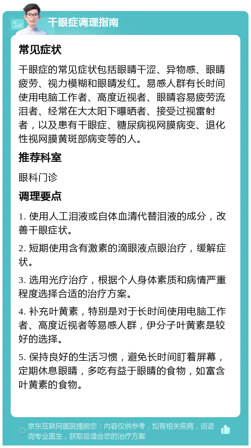 干眼症调理指南 常见症状 干眼症的常见症状包括眼睛干涩、异物感、眼睛疲劳、视力模糊和眼睛发红。易感人群有长时间使用电脑工作者、高度近视者、眼睛容易疲劳流泪者、经常在大太阳下曝晒者、接受过视雷射者，以及患有干眼症、糖尿病视网膜病变、退化性视网膜黄斑部病变等的人。 推荐科室 眼科门诊 调理要点 1. 使用人工泪液或自体血清代替泪液的成分，改善干眼症状。 2. 短期使用含有激素的滴眼液点眼治疗，缓解症状。 3. 选用光疗治疗，根据个人身体素质和病情严重程度选择合适的治疗方案。 4. 补充叶黄素，特别是对于长时间使用电脑工作者、高度近视者等易感人群，伊分子叶黄素是较好的选择。 5. 保持良好的生活习惯，避免长时间盯着屏幕，定期休息眼睛，多吃有益于眼睛的食物，如富含叶黄素的食物。