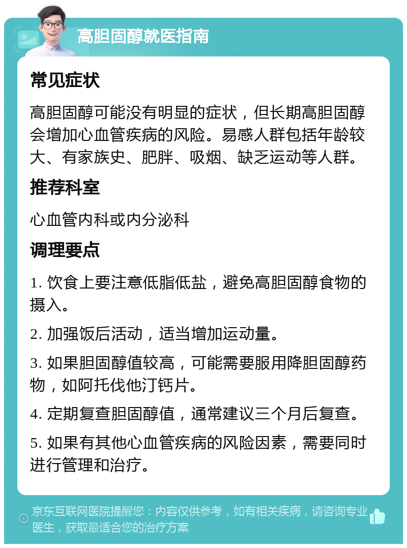 高胆固醇就医指南 常见症状 高胆固醇可能没有明显的症状，但长期高胆固醇会增加心血管疾病的风险。易感人群包括年龄较大、有家族史、肥胖、吸烟、缺乏运动等人群。 推荐科室 心血管内科或内分泌科 调理要点 1. 饮食上要注意低脂低盐，避免高胆固醇食物的摄入。 2. 加强饭后活动，适当增加运动量。 3. 如果胆固醇值较高，可能需要服用降胆固醇药物，如阿托伐他汀钙片。 4. 定期复查胆固醇值，通常建议三个月后复查。 5. 如果有其他心血管疾病的风险因素，需要同时进行管理和治疗。