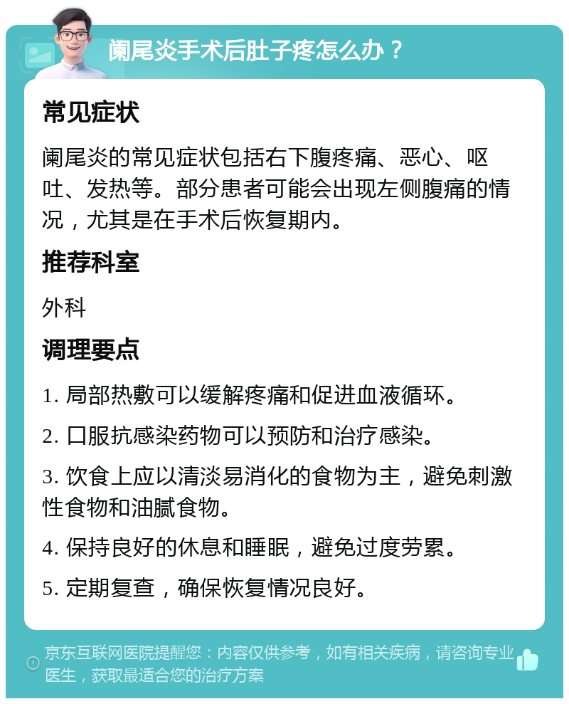 阑尾炎手术后肚子疼怎么办？ 常见症状 阑尾炎的常见症状包括右下腹疼痛、恶心、呕吐、发热等。部分患者可能会出现左侧腹痛的情况，尤其是在手术后恢复期内。 推荐科室 外科 调理要点 1. 局部热敷可以缓解疼痛和促进血液循环。 2. 口服抗感染药物可以预防和治疗感染。 3. 饮食上应以清淡易消化的食物为主，避免刺激性食物和油腻食物。 4. 保持良好的休息和睡眠，避免过度劳累。 5. 定期复查，确保恢复情况良好。