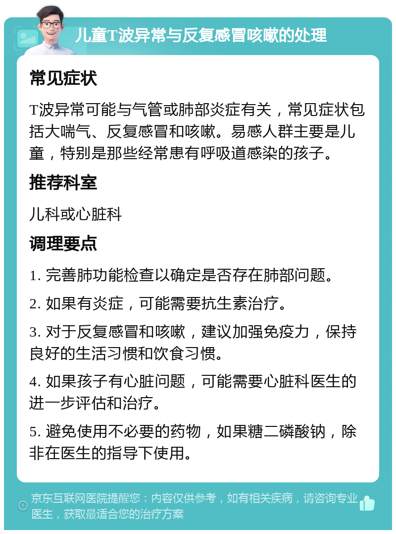 儿童T波异常与反复感冒咳嗽的处理 常见症状 T波异常可能与气管或肺部炎症有关，常见症状包括大喘气、反复感冒和咳嗽。易感人群主要是儿童，特别是那些经常患有呼吸道感染的孩子。 推荐科室 儿科或心脏科 调理要点 1. 完善肺功能检查以确定是否存在肺部问题。 2. 如果有炎症，可能需要抗生素治疗。 3. 对于反复感冒和咳嗽，建议加强免疫力，保持良好的生活习惯和饮食习惯。 4. 如果孩子有心脏问题，可能需要心脏科医生的进一步评估和治疗。 5. 避免使用不必要的药物，如果糖二磷酸钠，除非在医生的指导下使用。