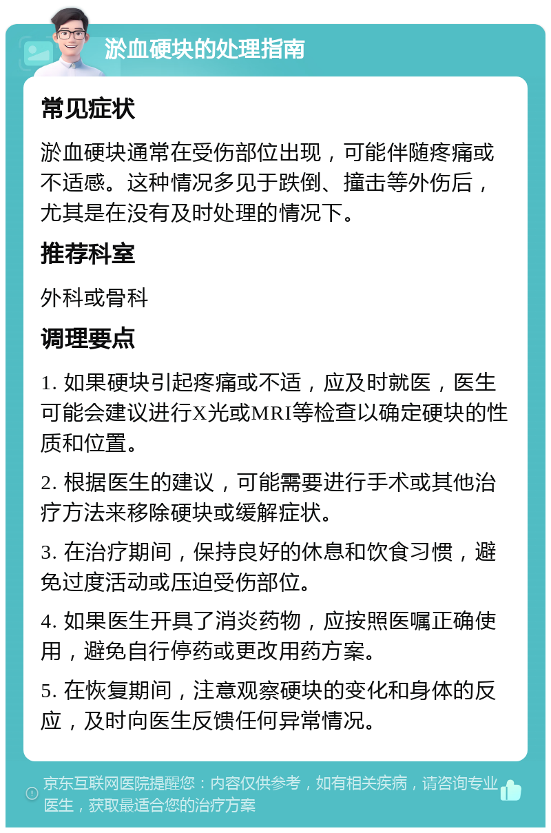 淤血硬块的处理指南 常见症状 淤血硬块通常在受伤部位出现，可能伴随疼痛或不适感。这种情况多见于跌倒、撞击等外伤后，尤其是在没有及时处理的情况下。 推荐科室 外科或骨科 调理要点 1. 如果硬块引起疼痛或不适，应及时就医，医生可能会建议进行X光或MRI等检查以确定硬块的性质和位置。 2. 根据医生的建议，可能需要进行手术或其他治疗方法来移除硬块或缓解症状。 3. 在治疗期间，保持良好的休息和饮食习惯，避免过度活动或压迫受伤部位。 4. 如果医生开具了消炎药物，应按照医嘱正确使用，避免自行停药或更改用药方案。 5. 在恢复期间，注意观察硬块的变化和身体的反应，及时向医生反馈任何异常情况。