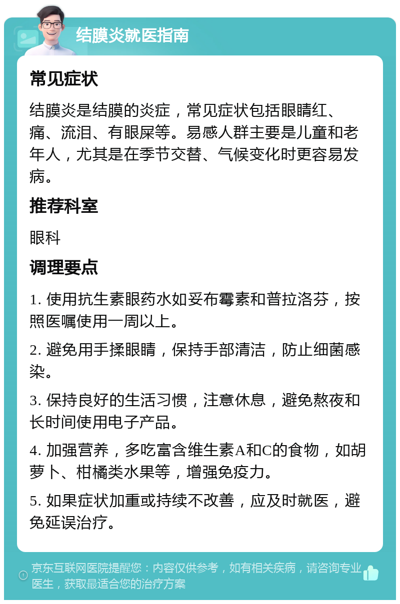 结膜炎就医指南 常见症状 结膜炎是结膜的炎症，常见症状包括眼睛红、痛、流泪、有眼屎等。易感人群主要是儿童和老年人，尤其是在季节交替、气候变化时更容易发病。 推荐科室 眼科 调理要点 1. 使用抗生素眼药水如妥布霉素和普拉洛芬，按照医嘱使用一周以上。 2. 避免用手揉眼睛，保持手部清洁，防止细菌感染。 3. 保持良好的生活习惯，注意休息，避免熬夜和长时间使用电子产品。 4. 加强营养，多吃富含维生素A和C的食物，如胡萝卜、柑橘类水果等，增强免疫力。 5. 如果症状加重或持续不改善，应及时就医，避免延误治疗。