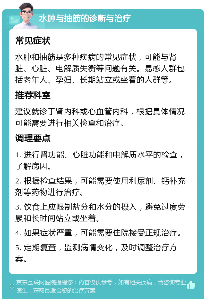 水肿与抽筋的诊断与治疗 常见症状 水肿和抽筋是多种疾病的常见症状，可能与肾脏、心脏、电解质失衡等问题有关。易感人群包括老年人、孕妇、长期站立或坐着的人群等。 推荐科室 建议就诊于肾内科或心血管内科，根据具体情况可能需要进行相关检查和治疗。 调理要点 1. 进行肾功能、心脏功能和电解质水平的检查，了解病因。 2. 根据检查结果，可能需要使用利尿剂、钙补充剂等药物进行治疗。 3. 饮食上应限制盐分和水分的摄入，避免过度劳累和长时间站立或坐着。 4. 如果症状严重，可能需要住院接受正规治疗。 5. 定期复查，监测病情变化，及时调整治疗方案。