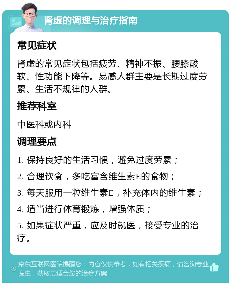 肾虚的调理与治疗指南 常见症状 肾虚的常见症状包括疲劳、精神不振、腰膝酸软、性功能下降等。易感人群主要是长期过度劳累、生活不规律的人群。 推荐科室 中医科或内科 调理要点 1. 保持良好的生活习惯，避免过度劳累； 2. 合理饮食，多吃富含维生素E的食物； 3. 每天服用一粒维生素E，补充体内的维生素； 4. 适当进行体育锻炼，增强体质； 5. 如果症状严重，应及时就医，接受专业的治疗。