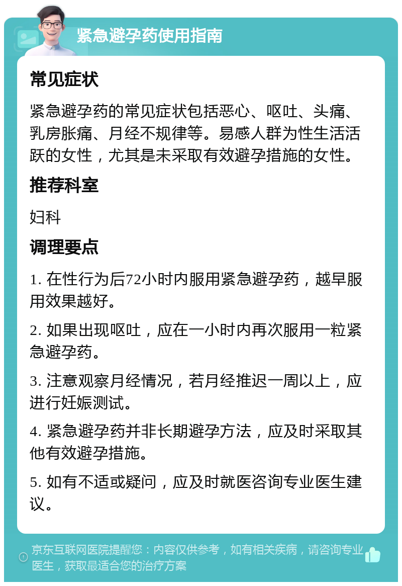 紧急避孕药使用指南 常见症状 紧急避孕药的常见症状包括恶心、呕吐、头痛、乳房胀痛、月经不规律等。易感人群为性生活活跃的女性，尤其是未采取有效避孕措施的女性。 推荐科室 妇科 调理要点 1. 在性行为后72小时内服用紧急避孕药，越早服用效果越好。 2. 如果出现呕吐，应在一小时内再次服用一粒紧急避孕药。 3. 注意观察月经情况，若月经推迟一周以上，应进行妊娠测试。 4. 紧急避孕药并非长期避孕方法，应及时采取其他有效避孕措施。 5. 如有不适或疑问，应及时就医咨询专业医生建议。