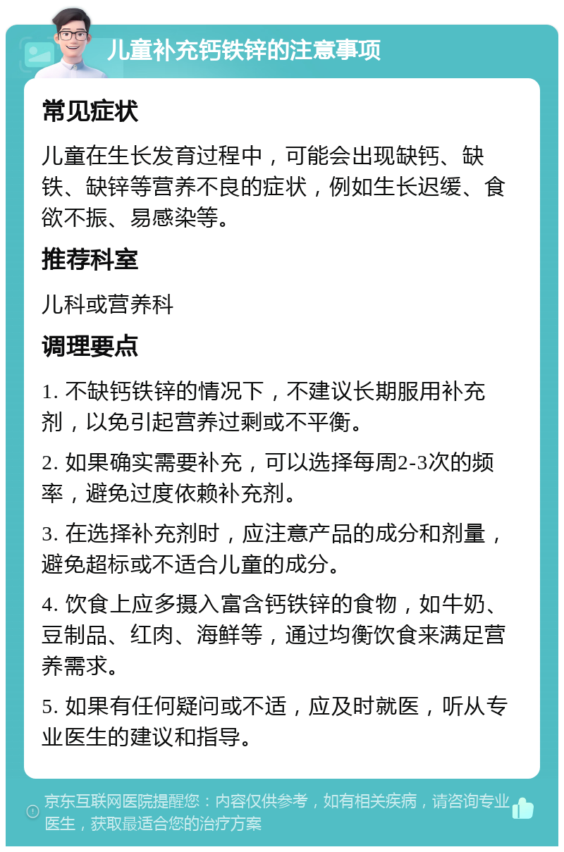 儿童补充钙铁锌的注意事项 常见症状 儿童在生长发育过程中，可能会出现缺钙、缺铁、缺锌等营养不良的症状，例如生长迟缓、食欲不振、易感染等。 推荐科室 儿科或营养科 调理要点 1. 不缺钙铁锌的情况下，不建议长期服用补充剂，以免引起营养过剩或不平衡。 2. 如果确实需要补充，可以选择每周2-3次的频率，避免过度依赖补充剂。 3. 在选择补充剂时，应注意产品的成分和剂量，避免超标或不适合儿童的成分。 4. 饮食上应多摄入富含钙铁锌的食物，如牛奶、豆制品、红肉、海鲜等，通过均衡饮食来满足营养需求。 5. 如果有任何疑问或不适，应及时就医，听从专业医生的建议和指导。