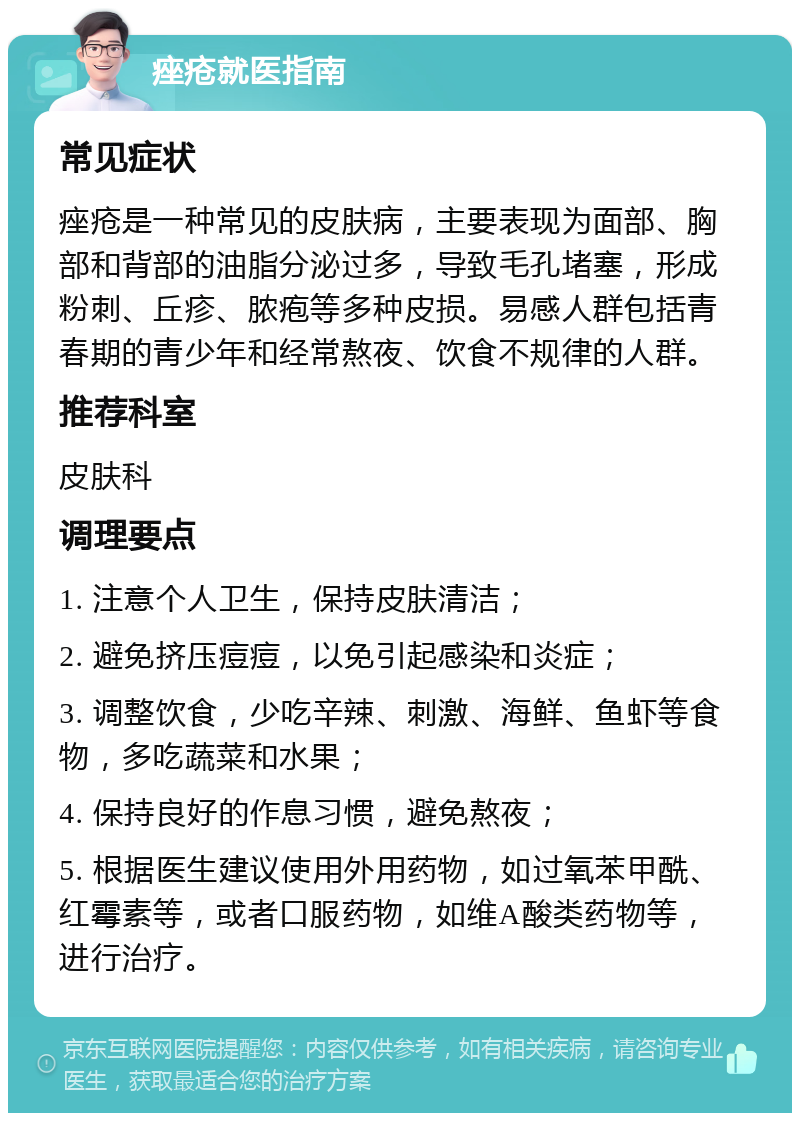 痤疮就医指南 常见症状 痤疮是一种常见的皮肤病，主要表现为面部、胸部和背部的油脂分泌过多，导致毛孔堵塞，形成粉刺、丘疹、脓疱等多种皮损。易感人群包括青春期的青少年和经常熬夜、饮食不规律的人群。 推荐科室 皮肤科 调理要点 1. 注意个人卫生，保持皮肤清洁； 2. 避免挤压痘痘，以免引起感染和炎症； 3. 调整饮食，少吃辛辣、刺激、海鲜、鱼虾等食物，多吃蔬菜和水果； 4. 保持良好的作息习惯，避免熬夜； 5. 根据医生建议使用外用药物，如过氧苯甲酰、红霉素等，或者口服药物，如维A酸类药物等，进行治疗。