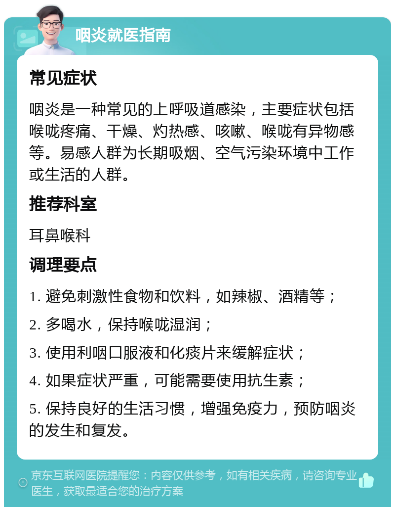 咽炎就医指南 常见症状 咽炎是一种常见的上呼吸道感染，主要症状包括喉咙疼痛、干燥、灼热感、咳嗽、喉咙有异物感等。易感人群为长期吸烟、空气污染环境中工作或生活的人群。 推荐科室 耳鼻喉科 调理要点 1. 避免刺激性食物和饮料，如辣椒、酒精等； 2. 多喝水，保持喉咙湿润； 3. 使用利咽口服液和化痰片来缓解症状； 4. 如果症状严重，可能需要使用抗生素； 5. 保持良好的生活习惯，增强免疫力，预防咽炎的发生和复发。