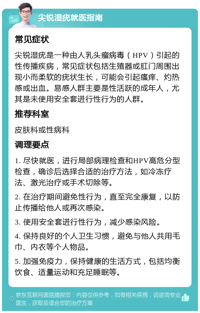 尖锐湿疣就医指南 常见症状 尖锐湿疣是一种由人乳头瘤病毒（HPV）引起的性传播疾病，常见症状包括生殖器或肛门周围出现小而柔软的疣状生长，可能会引起瘙痒、灼热感或出血。易感人群主要是性活跃的成年人，尤其是未使用安全套进行性行为的人群。 推荐科室 皮肤科或性病科 调理要点 1. 尽快就医，进行局部病理检查和HPV高危分型检查，确诊后选择合适的治疗方法，如冷冻疗法、激光治疗或手术切除等。 2. 在治疗期间避免性行为，直至完全康复，以防止传播给他人或再次感染。 3. 使用安全套进行性行为，减少感染风险。 4. 保持良好的个人卫生习惯，避免与他人共用毛巾、内衣等个人物品。 5. 加强免疫力，保持健康的生活方式，包括均衡饮食、适量运动和充足睡眠等。