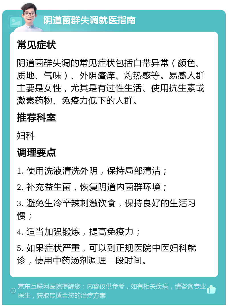 阴道菌群失调就医指南 常见症状 阴道菌群失调的常见症状包括白带异常（颜色、质地、气味）、外阴瘙痒、灼热感等。易感人群主要是女性，尤其是有过性生活、使用抗生素或激素药物、免疫力低下的人群。 推荐科室 妇科 调理要点 1. 使用洗液清洗外阴，保持局部清洁； 2. 补充益生菌，恢复阴道内菌群环境； 3. 避免生冷辛辣刺激饮食，保持良好的生活习惯； 4. 适当加强锻炼，提高免疫力； 5. 如果症状严重，可以到正规医院中医妇科就诊，使用中药汤剂调理一段时间。