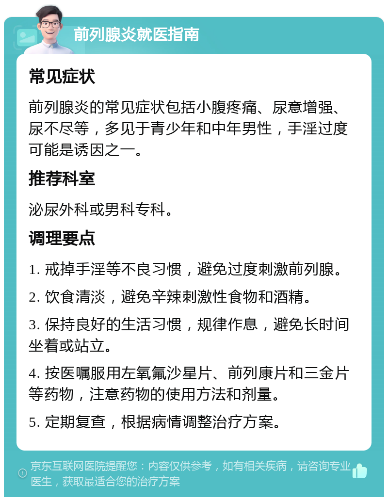 前列腺炎就医指南 常见症状 前列腺炎的常见症状包括小腹疼痛、尿意增强、尿不尽等，多见于青少年和中年男性，手淫过度可能是诱因之一。 推荐科室 泌尿外科或男科专科。 调理要点 1. 戒掉手淫等不良习惯，避免过度刺激前列腺。 2. 饮食清淡，避免辛辣刺激性食物和酒精。 3. 保持良好的生活习惯，规律作息，避免长时间坐着或站立。 4. 按医嘱服用左氧氟沙星片、前列康片和三金片等药物，注意药物的使用方法和剂量。 5. 定期复查，根据病情调整治疗方案。