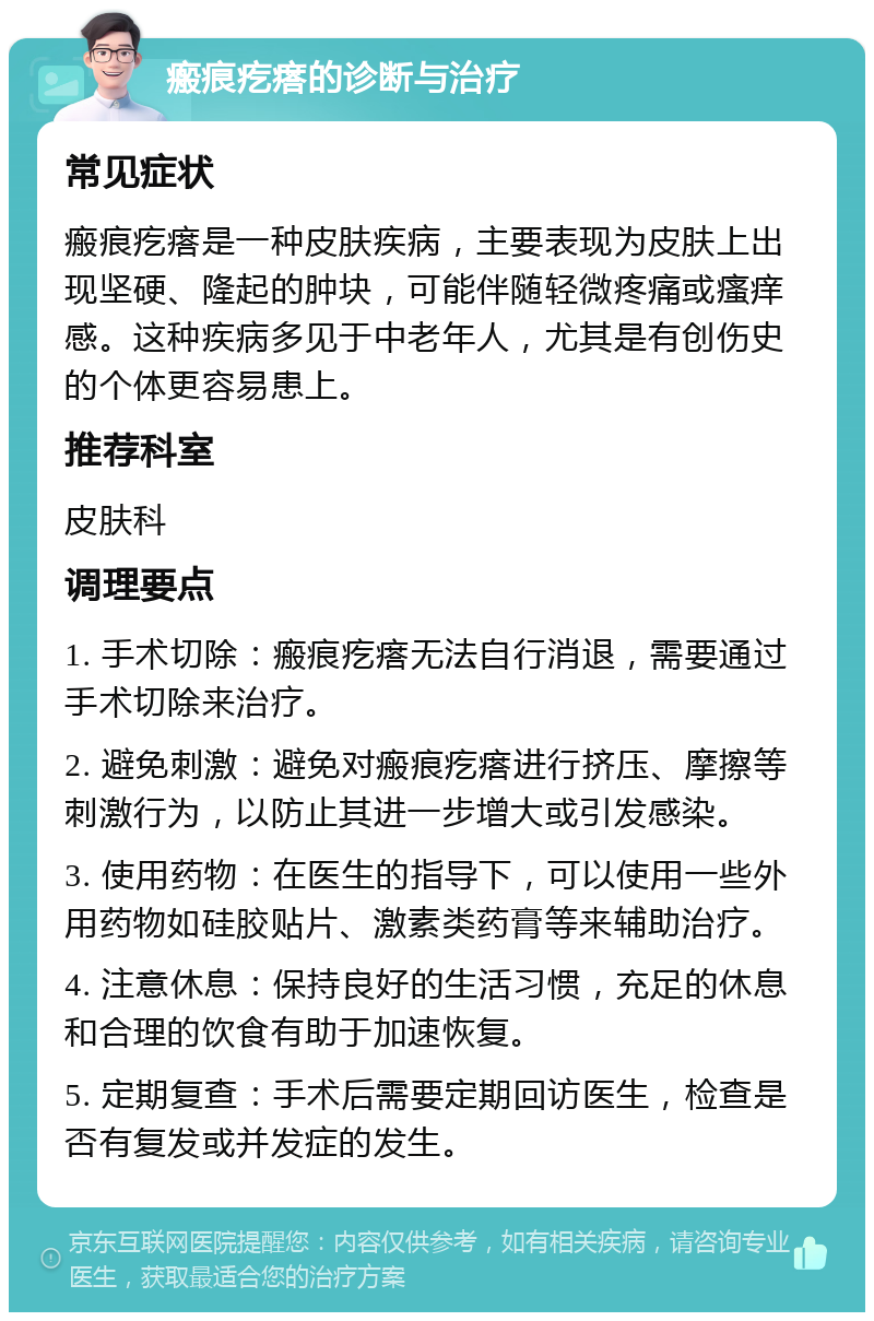 瘢痕疙瘩的诊断与治疗 常见症状 瘢痕疙瘩是一种皮肤疾病，主要表现为皮肤上出现坚硬、隆起的肿块，可能伴随轻微疼痛或瘙痒感。这种疾病多见于中老年人，尤其是有创伤史的个体更容易患上。 推荐科室 皮肤科 调理要点 1. 手术切除：瘢痕疙瘩无法自行消退，需要通过手术切除来治疗。 2. 避免刺激：避免对瘢痕疙瘩进行挤压、摩擦等刺激行为，以防止其进一步增大或引发感染。 3. 使用药物：在医生的指导下，可以使用一些外用药物如硅胶贴片、激素类药膏等来辅助治疗。 4. 注意休息：保持良好的生活习惯，充足的休息和合理的饮食有助于加速恢复。 5. 定期复查：手术后需要定期回访医生，检查是否有复发或并发症的发生。