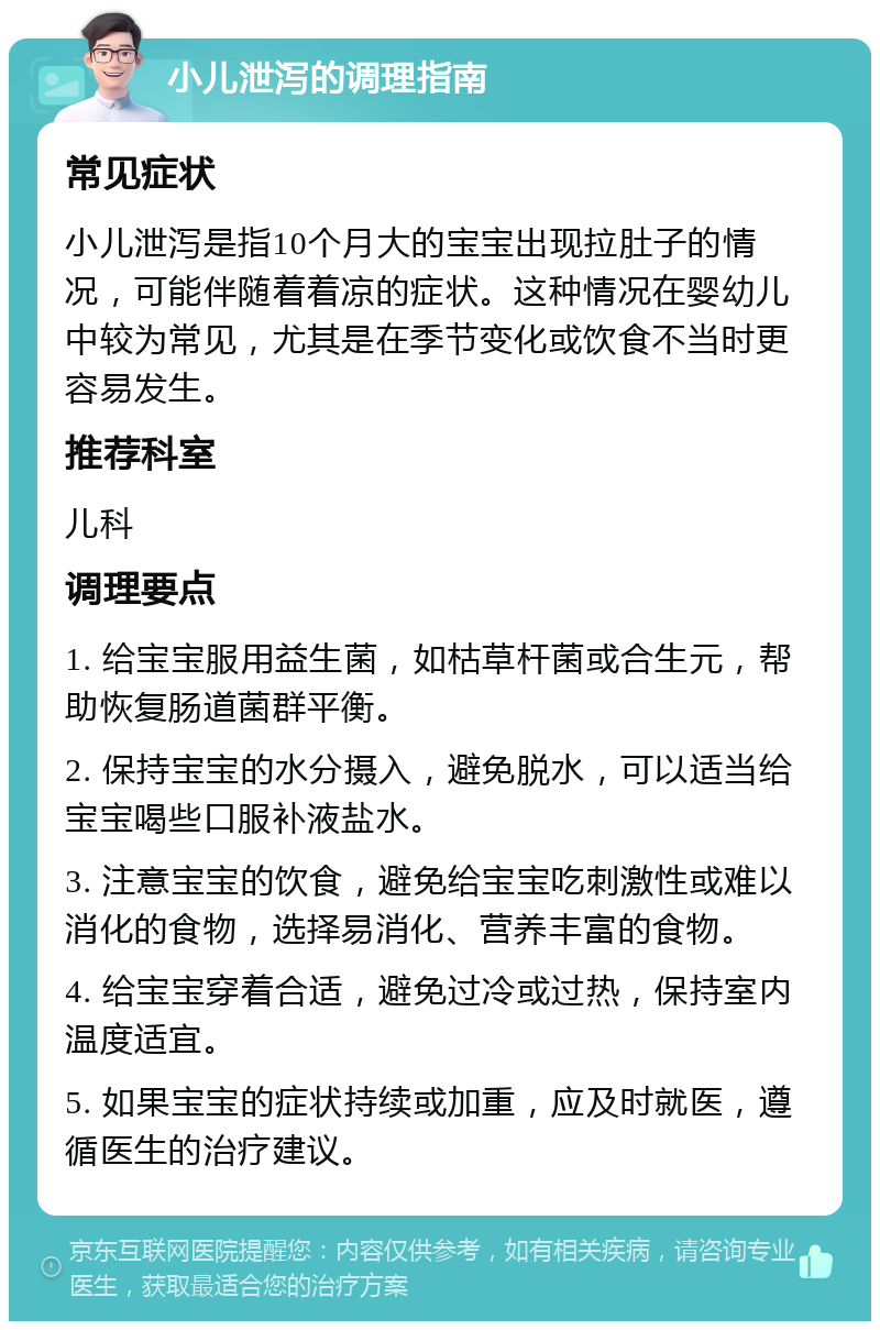 小儿泄泻的调理指南 常见症状 小儿泄泻是指10个月大的宝宝出现拉肚子的情况，可能伴随着着凉的症状。这种情况在婴幼儿中较为常见，尤其是在季节变化或饮食不当时更容易发生。 推荐科室 儿科 调理要点 1. 给宝宝服用益生菌，如枯草杆菌或合生元，帮助恢复肠道菌群平衡。 2. 保持宝宝的水分摄入，避免脱水，可以适当给宝宝喝些口服补液盐水。 3. 注意宝宝的饮食，避免给宝宝吃刺激性或难以消化的食物，选择易消化、营养丰富的食物。 4. 给宝宝穿着合适，避免过冷或过热，保持室内温度适宜。 5. 如果宝宝的症状持续或加重，应及时就医，遵循医生的治疗建议。