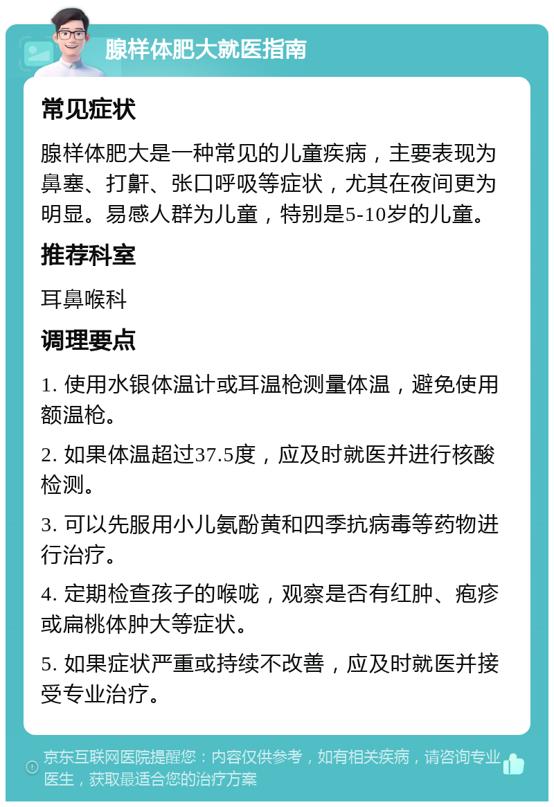 腺样体肥大就医指南 常见症状 腺样体肥大是一种常见的儿童疾病，主要表现为鼻塞、打鼾、张口呼吸等症状，尤其在夜间更为明显。易感人群为儿童，特别是5-10岁的儿童。 推荐科室 耳鼻喉科 调理要点 1. 使用水银体温计或耳温枪测量体温，避免使用额温枪。 2. 如果体温超过37.5度，应及时就医并进行核酸检测。 3. 可以先服用小儿氨酚黄和四季抗病毒等药物进行治疗。 4. 定期检查孩子的喉咙，观察是否有红肿、疱疹或扁桃体肿大等症状。 5. 如果症状严重或持续不改善，应及时就医并接受专业治疗。